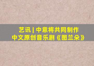 艺讯 | 中意将共同制作中文原创音乐剧《图兰朵》